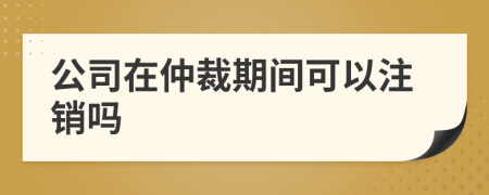 公司在仲裁期間可以注銷嗎
