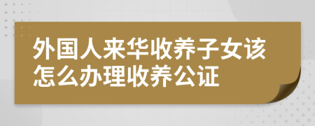 外國(guó)人來(lái)華收養(yǎng)子女該怎么辦理收養(yǎng)公證