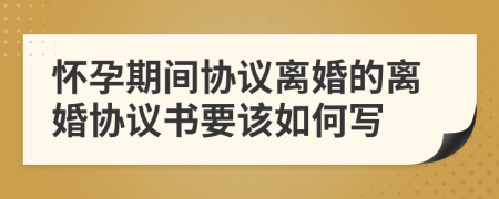 懷孕期間協(xié)議離婚的離婚協(xié)議書要該如何寫