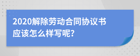 2020解除勞動合同協(xié)議書應(yīng)該怎么樣寫呢？