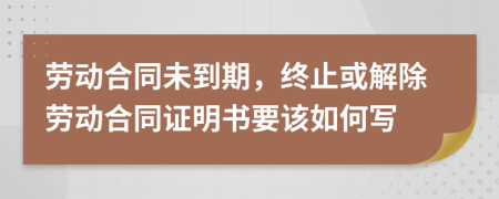 勞動(dòng)合同未到期，終止或解除勞動(dòng)合同證明書要該如何寫
