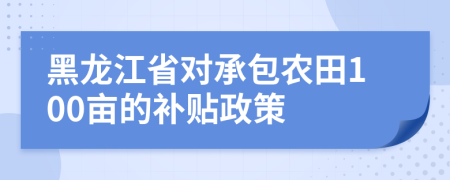 黑龍江省對(duì)承包農(nóng)田100畝的補(bǔ)貼政策