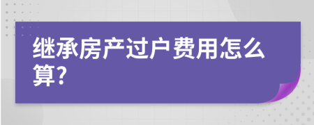 繼承房產(chǎn)過(guò)戶(hù)費(fèi)用怎么算?