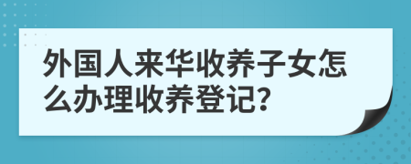 外國人來華收養(yǎng)子女怎么辦理收養(yǎng)登記？