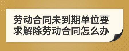 勞動(dòng)合同未到期單位要求解除勞動(dòng)合同怎么辦