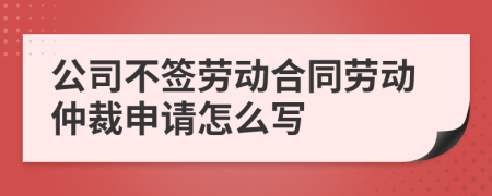公司不簽勞動合同勞動仲裁申請怎么寫