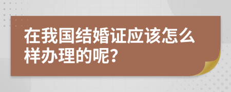 在我國結婚證應該怎么樣辦理的呢?