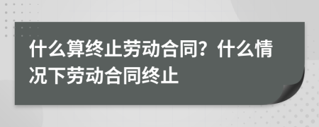 什么算终止劳动合同？什么情况下劳动合同终止