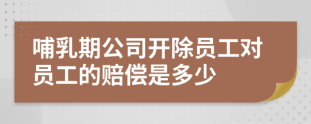 哺乳期公司開(kāi)除員工對(duì)員工的賠償是多少
