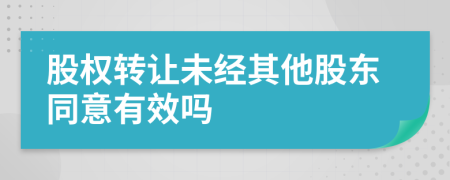 股權(quán)轉(zhuǎn)讓未經(jīng)其他股東同意有效嗎