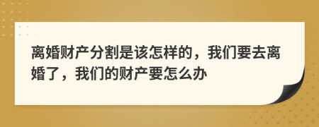 離婚財產(chǎn)分割是該怎樣的，我們要去離婚了，我們的財產(chǎn)要怎么辦
