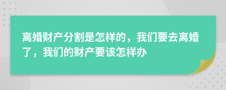 離婚財(cái)產(chǎn)分割是怎樣的，我們要去離婚了，我們的財(cái)產(chǎn)要該怎樣辦
