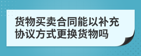 貨物買賣合同能以補充協(xié)議方式更換貨物嗎