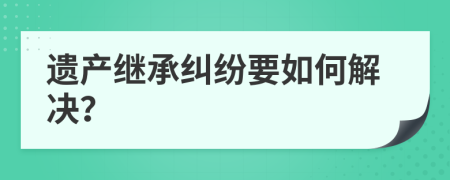 遺產(chǎn)繼承糾紛要如何解決？