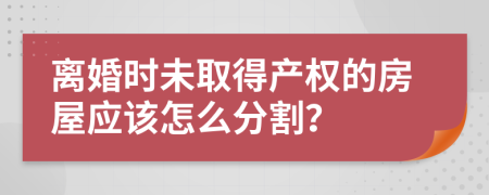 離婚時(shí)未取得產(chǎn)權(quán)的房屋應(yīng)該怎么分割？