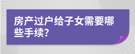 房產(chǎn)過戶給子女需要哪些手續(xù)？