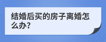 結(jié)婚后買的房子離婚怎么辦？