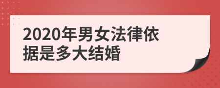 2020年男女法律依據(jù)是多大結(jié)婚