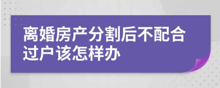 離婚房產(chǎn)分割后不配合過戶該怎樣辦