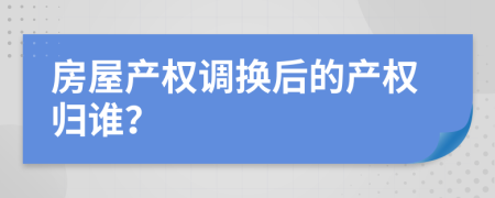 房屋產(chǎn)權調換后的產(chǎn)權歸誰？