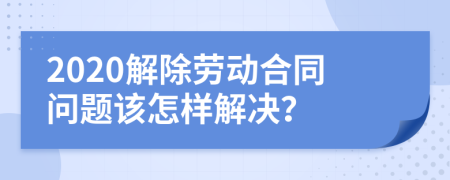 2020解除勞動合同問題該怎樣解決？