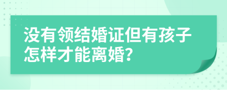 沒有領(lǐng)結(jié)婚證但有孩子怎樣才能離婚？