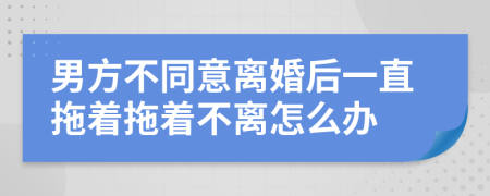 男方不同意離婚后一直拖著拖著不離怎么辦