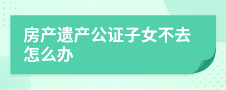 房產(chǎn)遺產(chǎn)公證子女不去怎么辦