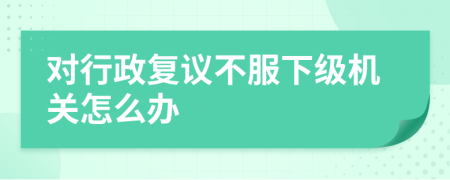 對行政復(fù)議不服下級機(jī)關(guān)怎么辦