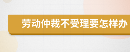 勞動(dòng)仲裁不受理要怎樣辦