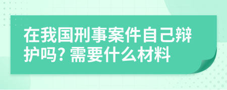 在我國刑事案件自己辯護(hù)嗎? 需要什么材料