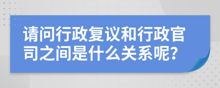 請問行政復(fù)議和行政官司之間是什么關(guān)系呢？