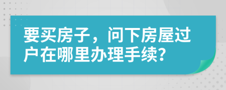 要買房子，問下房屋過戶在哪里辦理手續(xù)？
