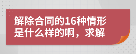 解除合同的16種情形是什么樣的啊，求解