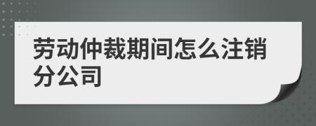 勞動仲裁期間怎么注銷分公司