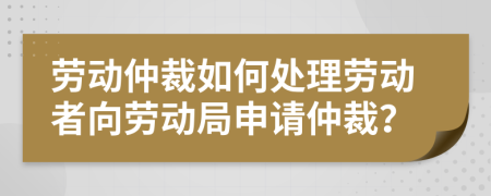 勞動(dòng)仲裁如何處理勞動(dòng)者向勞動(dòng)局申請(qǐng)仲裁？