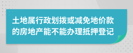 土地屬行政劃撥或減免地價款的房地產能不能辦理抵押登記