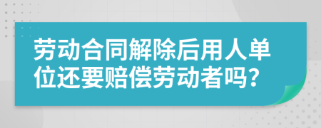 勞動合同解除后用人單位還要賠償勞動者嗎?