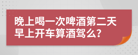 晚上喝一次啤酒第二天早上開車算酒駕么？