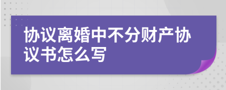 協(xié)議離婚中不分財產(chǎn)協(xié)議書怎么寫