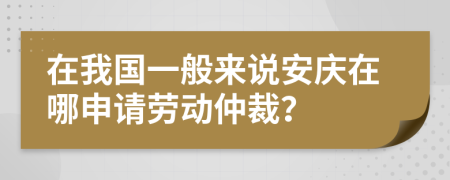 在我國一般來說安慶在哪申請勞動仲裁？