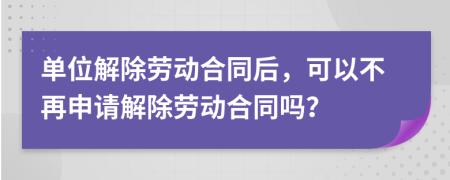 單位解除勞動合同后，可以不再申請解除勞動合同嗎？