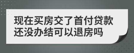 現(xiàn)在買房交了首付貸款還沒(méi)辦結(jié)可以退房嗎