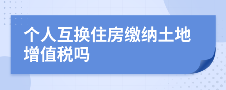 個(gè)人互換住房繳納土地增值稅嗎