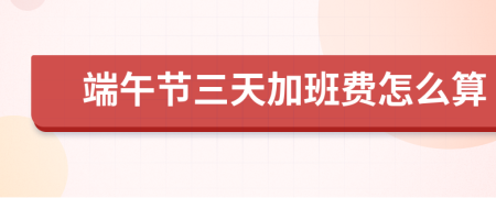 端午節(jié)三天加班費(fèi)怎么算