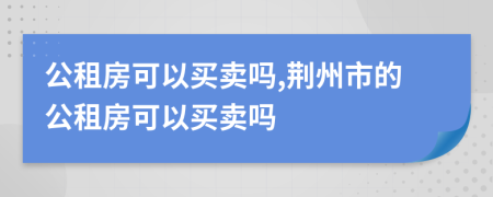 公租房可以買賣嗎,荊州市的公租房可以買賣嗎