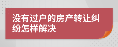 沒有過戶的房產(chǎn)轉(zhuǎn)讓糾紛怎樣解決
