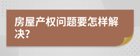 房屋產(chǎn)權(quán)問題要怎樣解決？