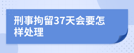刑事拘留37天會(huì)要怎樣處理