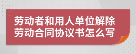 勞動者和用人單位解除勞動合同協(xié)議書怎么寫